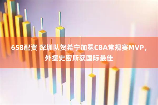 658配资 深圳队贺希宁加冕CBA常规赛MVP，外援史密斯获国际最佳